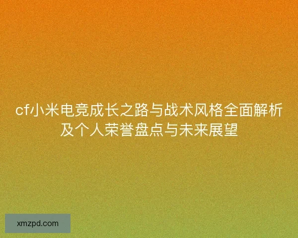 cf小米电竞成长之路与战术风格全面解析及个人荣誉盘点与未来展望