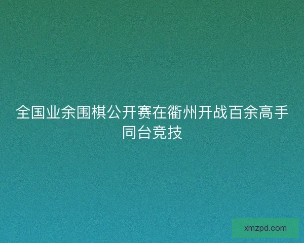 全国业余围棋公开赛在衢州开战百余高手同台竞技