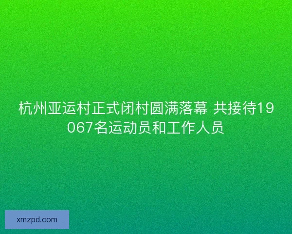 杭州亚运村正式闭村圆满落幕 共接待19067名运动员和工作人员