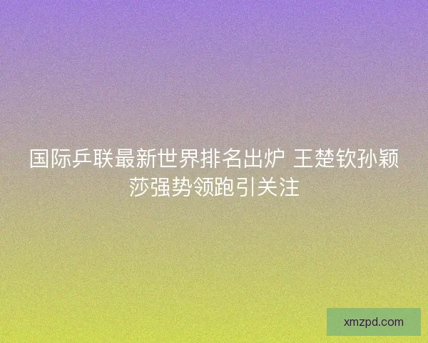 国际乒联最新世界排名出炉 王楚钦孙颖莎强势领跑引关注