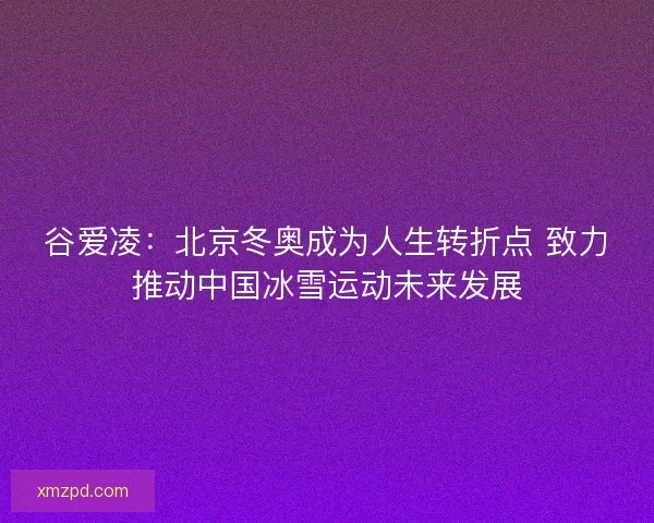 谷爱凌：北京冬奥成为人生转折点 致力推动中国冰雪运动未来发展